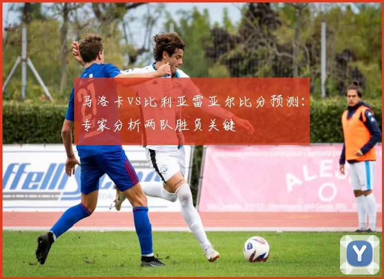 马洛卡vs比利亚雷亚尔比分预测：专家分析两队胜负关键