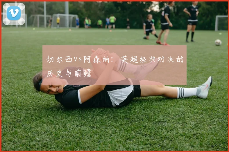 切尔西vs阿森纳：英超经典对决的历史与前瞻