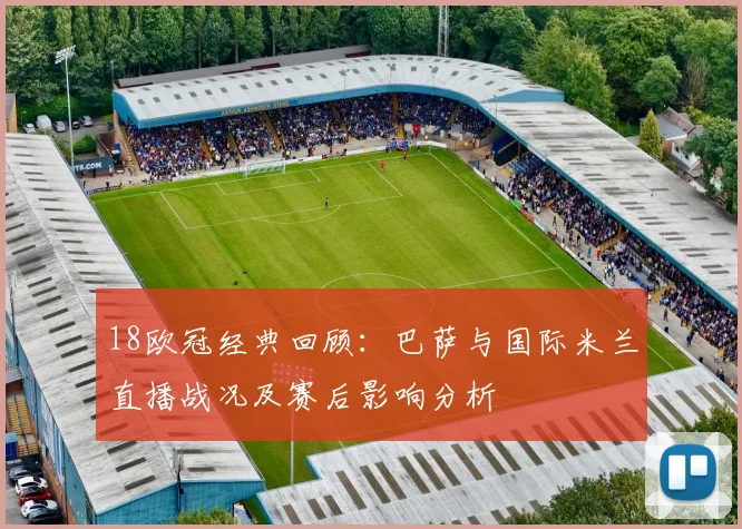 18欧冠经典回顾：巴萨与国际米兰直播战况及赛后影响分析