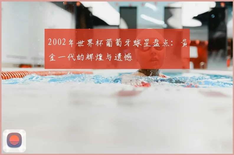 2002年世界杯葡萄牙球星盘点：黄金一代的辉煌与遗憾