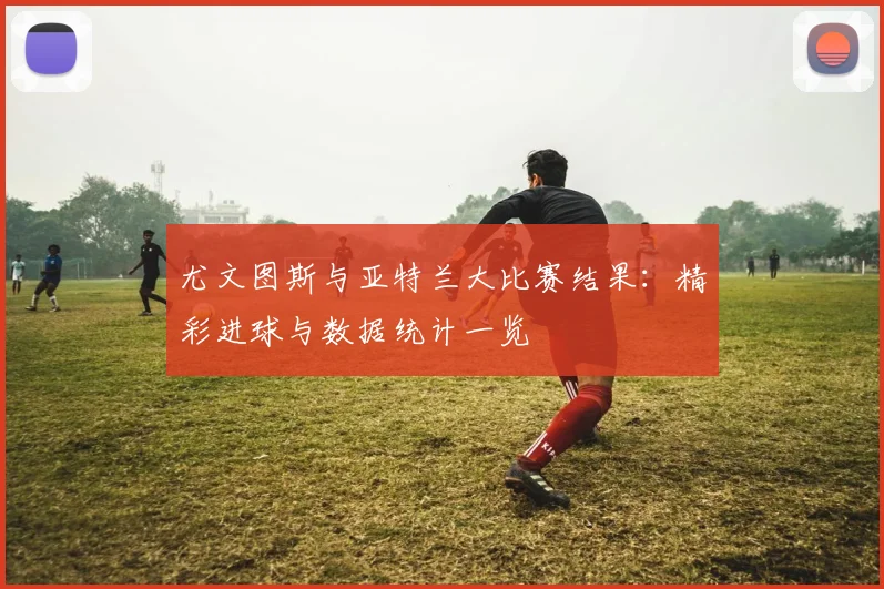 尤文图斯与亚特兰大比赛结果:精彩进球与数据统计一览
