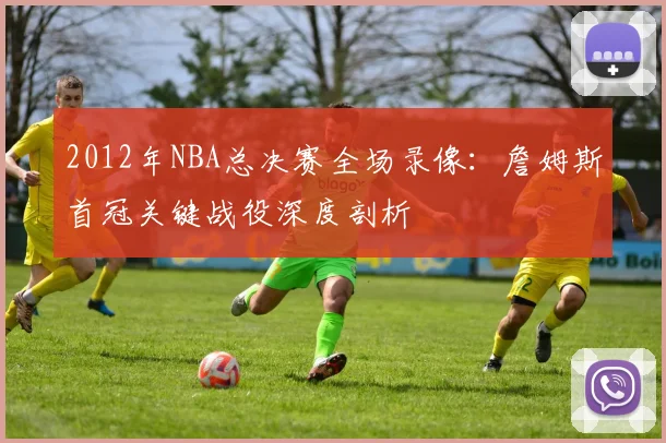 2012年NBA总决赛全场录像:詹姆斯首冠关键战役深度剖析