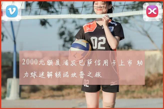 2000元额度浦发巴萨信用卡上市 助力球迷解锁诺坎普之旅