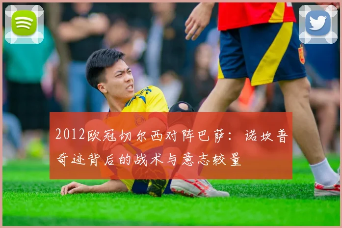 2012欧冠切尔西对阵巴萨:诺坎普奇迹背后的战术与意志较量