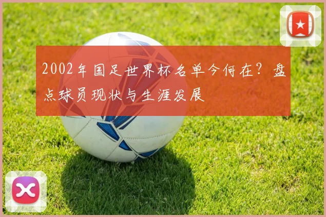 2002年国足世界杯名单今何在？盘点球员现状与生涯发展