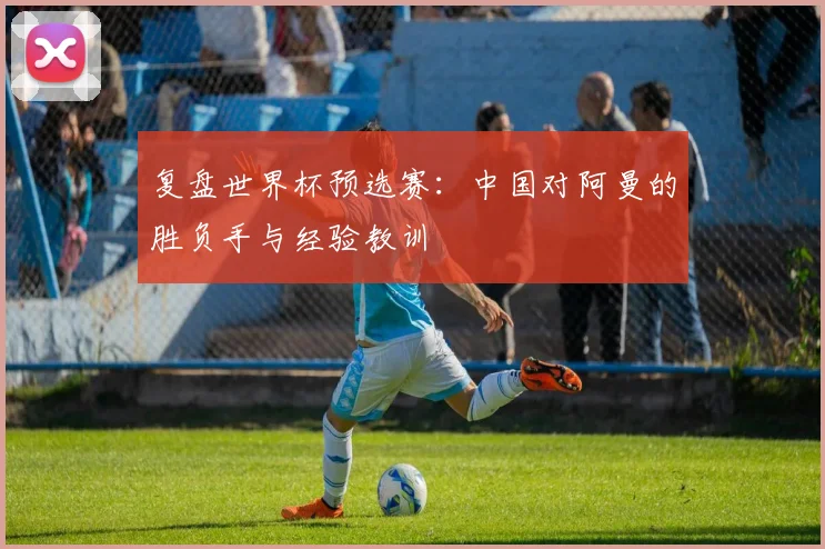 复盘世界杯预选赛：中国对阿曼的胜负手与经验教训