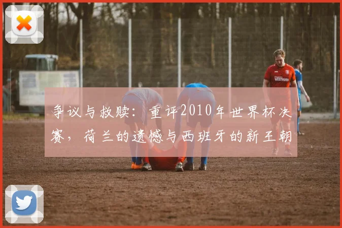 争议与救赎：重评2010年世界杯决赛，荷兰的遗憾与西班牙的新王朝