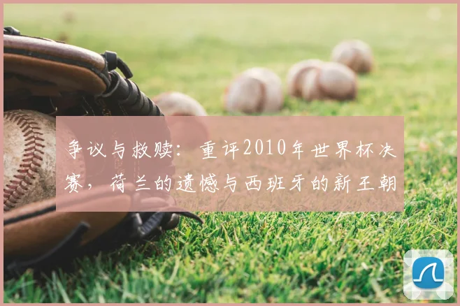 争议与救赎：重评2010年世界杯决赛，荷兰的遗憾与西班牙的新王朝