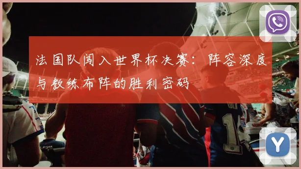 法国队闯入世界杯决赛：阵容深度与教练布阵的胜利密码