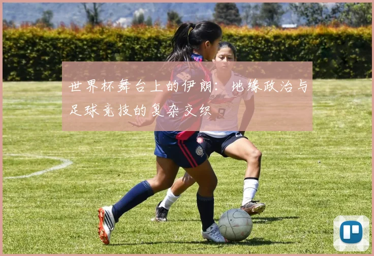 世界杯舞台上的伊朗:地缘政治与足球竞技的复杂交织