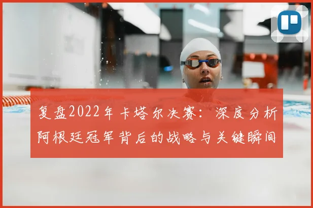 复盘2022年卡塔尔决赛：深度分析阿根廷冠军背后的战略与关键瞬间