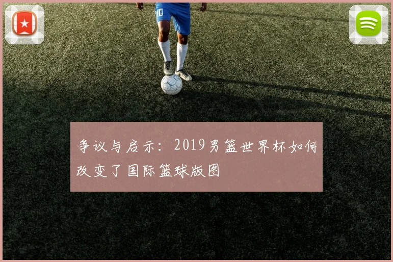 争议与启示：2019男篮世界杯如何改变了国际篮球版图