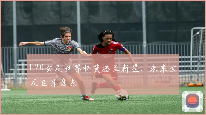 U20女足世界杯英格兰新星：未来女足巨匠盘点
