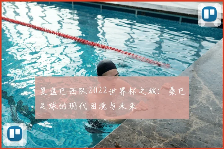 复盘巴西队2022世界杯之旅：桑巴足球的现代困境与未来