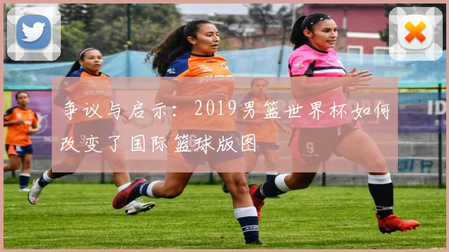 争议与启示：2019男篮世界杯如何改变了国际篮球版图