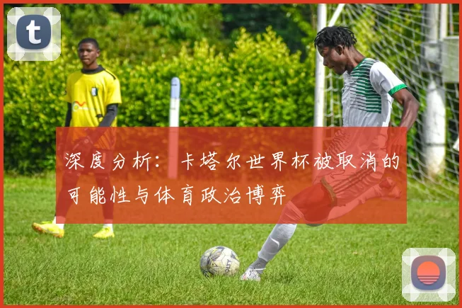 深度分析:卡塔尔世界杯被取消的可能性与体育政治博弈