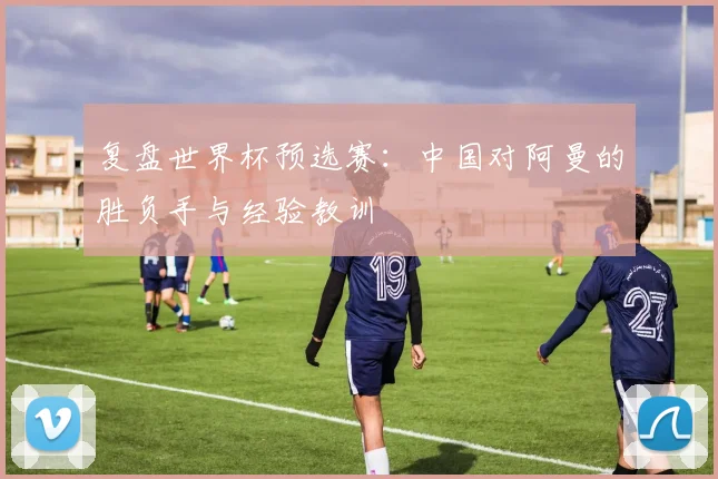 复盘世界杯预选赛：中国对阿曼的胜负手与经验教训
